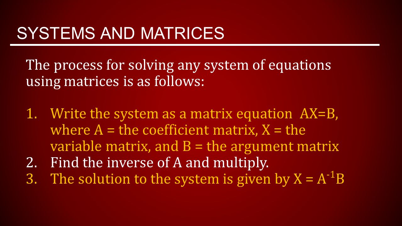 SYSTEMS AND MATRICES The process for solving any system of equations using matrices is as follows: 1.Write the system as a matrix equation AX=B, where A = the coefficient matrix, X = the variable matrix, and B = the argument matrix 2.Find the inverse of A and multiply.
