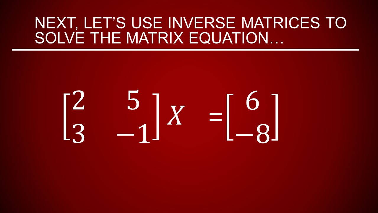 NEXT, LET’S USE INVERSE MATRICES TO SOLVE THE MATRIX EQUATION…