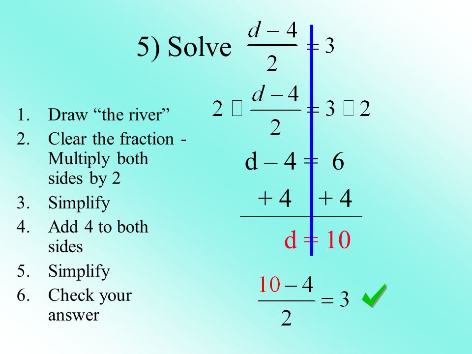 5) Solve d – 4 = d = 10 1.Draw the river 2.Clear the fraction - Multiply both sides by 2 3.Simplify 4.Add 4 to both sides 5.Simplify 6.Check your answer