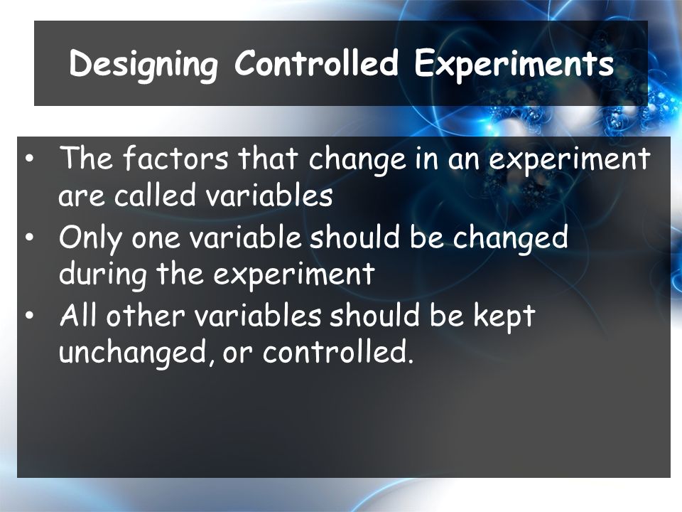 The factors that change in an experiment are called variables Only one variable should be changed during the experiment All other variables should be kept unchanged, or controlled.