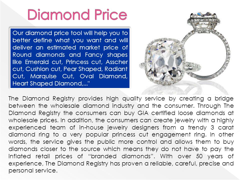 Our diamond price tool will help you to better define what you want and will deliver an estimated market price of Round diamonds and Fancy shapes like Emerald cut, Princess cut, Asscher cut, Cushion cut, Pear Shaped, Radiant Cut, Marquise Cut, Oval Diamond, Heart Shaped Diamond,... The Diamond Registry provides high quality service by creating a bridge between the wholesale diamond industry and the consumer.