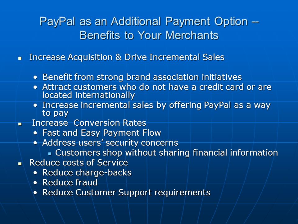 PayPal as an Additional Payment Option -- Benefits to Your Merchants Increase Acquisition & Drive Incremental Sales Increase Acquisition & Drive Incremental Sales Benefit from strong brand association initiativesBenefit from strong brand association initiatives Attract customers who do not have a credit card or are located internationallyAttract customers who do not have a credit card or are located internationally Increase incremental sales by offering PayPal as a way to payIncrease incremental sales by offering PayPal as a way to pay Increase Conversion Rates Increase Conversion Rates Fast and Easy Payment FlowFast and Easy Payment Flow Address users’ security concernsAddress users’ security concerns Customers shop without sharing financial information Customers shop without sharing financial information Reduce costs of Service Reduce costs of Service Reduce charge-backsReduce charge-backs Reduce fraudReduce fraud Reduce Customer Support requirementsReduce Customer Support requirements