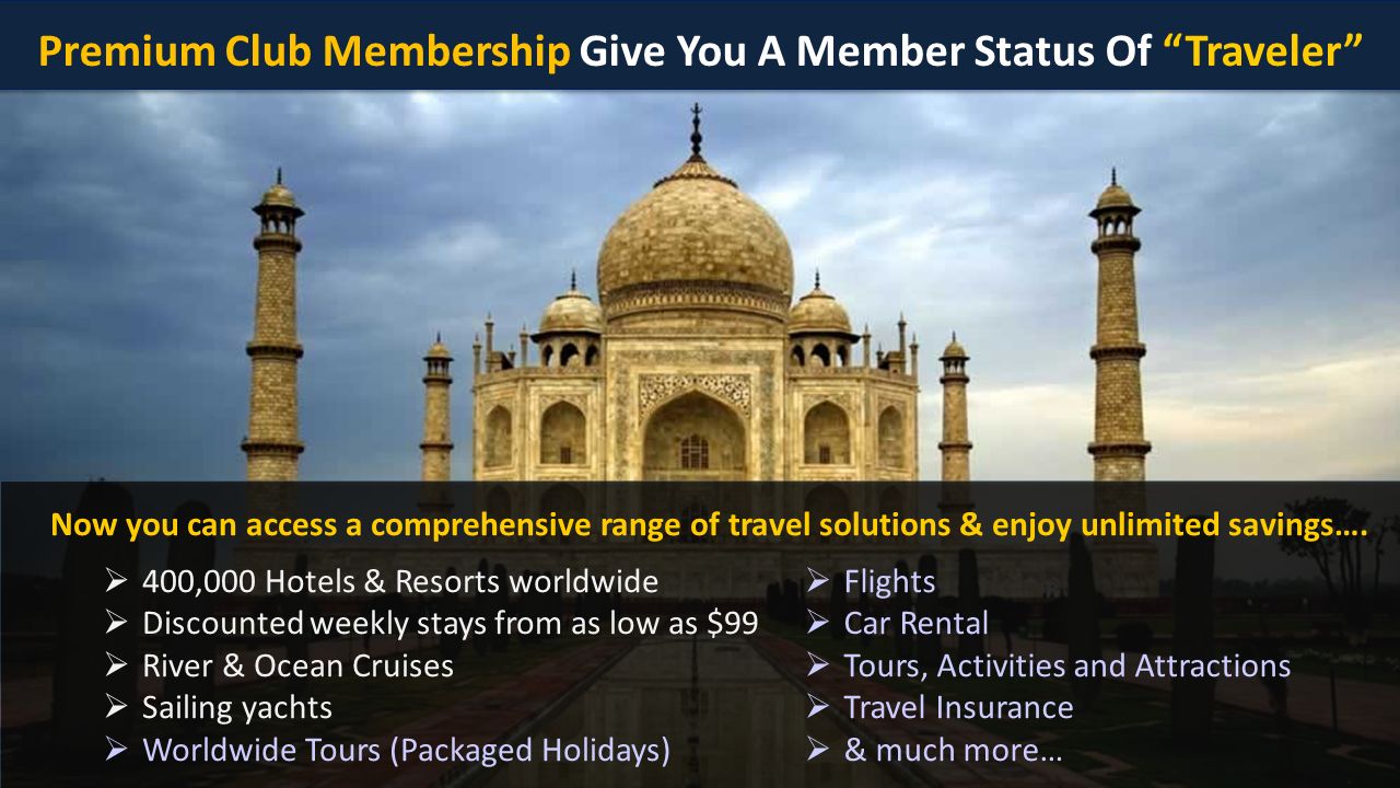Premium Club Membership Give You A Member Status Of Traveler  400,000 Hotels & Resorts worldwide  Discounted weekly stays from as low as $99  River & Ocean Cruises  Sailing yachts  Worldwide Tours (Packaged Holidays)  Flights  Car Rental  Tours, Activities and Attractions  Travel Insurance  & much more… Now you can access a comprehensive range of travel solutions & enjoy unlimited savings….