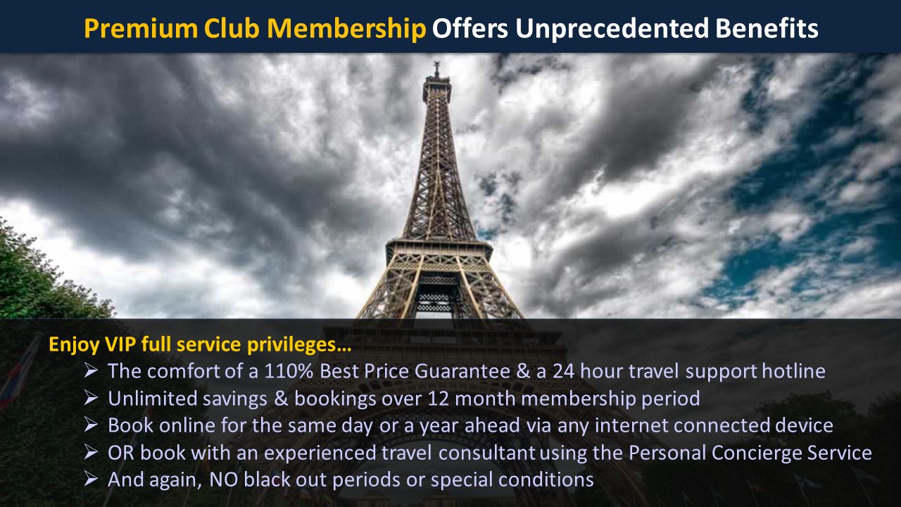 Premium Club Membership Offers Unprecedented Benefits Enjoy VIP full service privileges…  The comfort of a 110% Best Price Guarantee & a 24 hour travel support hotline  Unlimited savings & bookings over 12 month membership period  Book online for the same day or a year ahead via any internet connected device  OR book with an experienced travel consultant using the Personal Concierge Service  And again, NO black out periods or special conditions