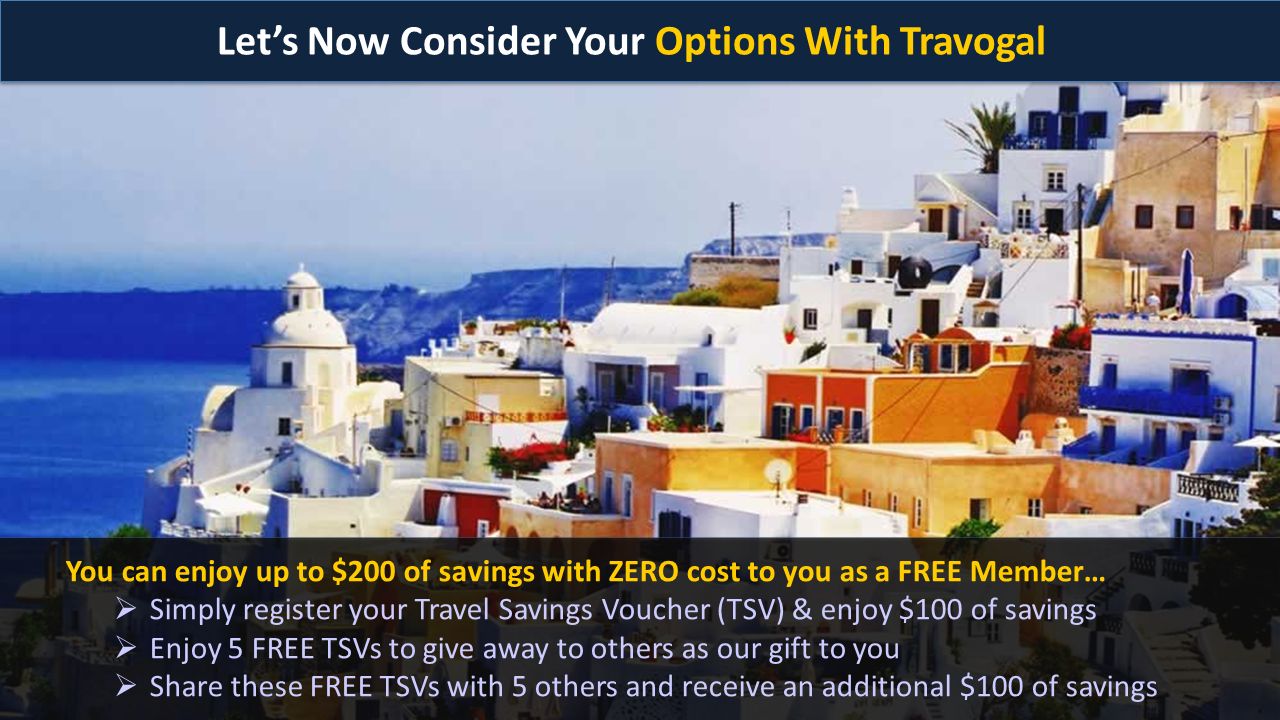 Let’s Now Consider Your Options With Travogal You can enjoy up to $200 of savings with ZERO cost to you as a FREE Member…  Simply register your Travel Savings Voucher (TSV) & enjoy $100 of savings  Enjoy 5 FREE TSVs to give away to others as our gift to you  Share these FREE TSVs with 5 others and receive an additional $100 of savings