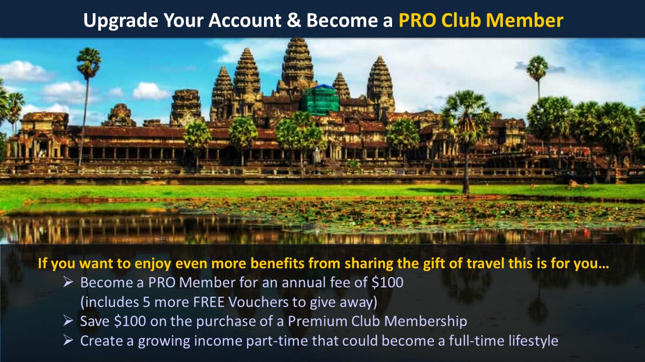 Upgrade Your Account & Become a PRO Club Member If you want to enjoy even more benefits from sharing the gift of travel this is for you…  Become a PRO Member for an annual fee of $100 (includes 5 more FREE Vouchers to give away)  Save $100 on the purchase of a Premium Club Membership  Create a growing income part-time that could become a full-time lifestyle