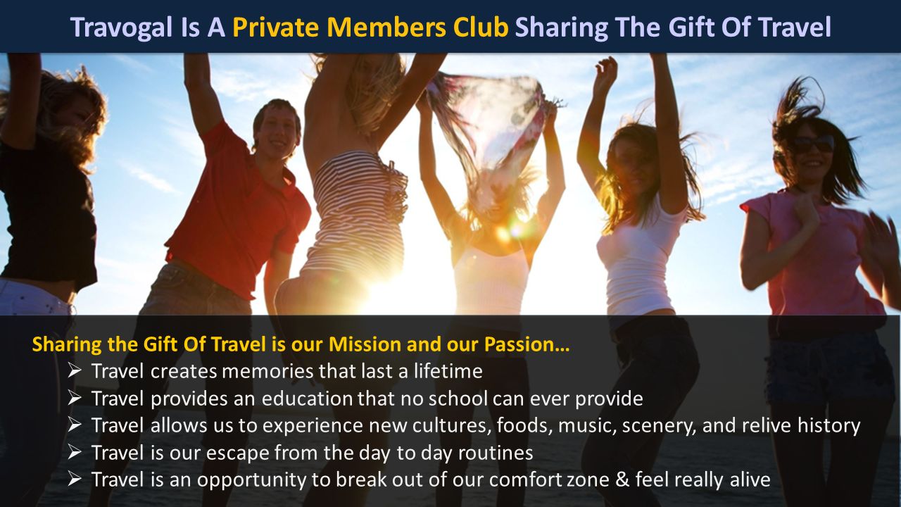 Travogal Is A Private Members Club Sharing The Gift Of Travel Sharing the Gift Of Travel is our Mission and our Passion…  Travel creates memories that last a lifetime  Travel provides an education that no school can ever provide  Travel allows us to experience new cultures, foods, music, scenery, and relive history  Travel is our escape from the day to day routines  Travel is an opportunity to break out of our comfort zone & feel really alive