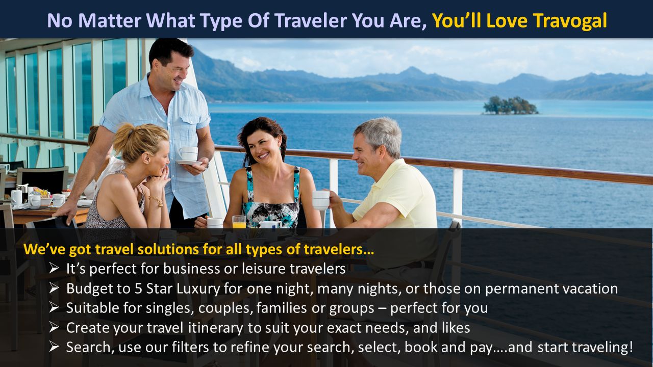 No Matter What Type Of Traveler You Are, You’ll Love Travogal We’ve got travel solutions for all types of travelers…  It’s perfect for business or leisure travelers  Budget to 5 Star Luxury for one night, many nights, or those on permanent vacation  Suitable for singles, couples, families or groups – perfect for you  Create your travel itinerary to suit your exact needs, and likes  Search, use our filters to refine your search, select, book and pay….and start traveling!