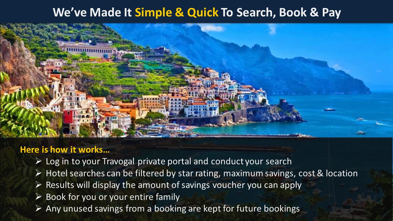 We’ve Made It Simple & Quick To Search, Book & Pay Here is how it works…  Log in to your Travogal private portal and conduct your search  Hotel searches can be filtered by star rating, maximum savings, cost & location  Results will display the amount of savings voucher you can apply  Book for you or your entire family  Any unused savings from a booking are kept for future bookings