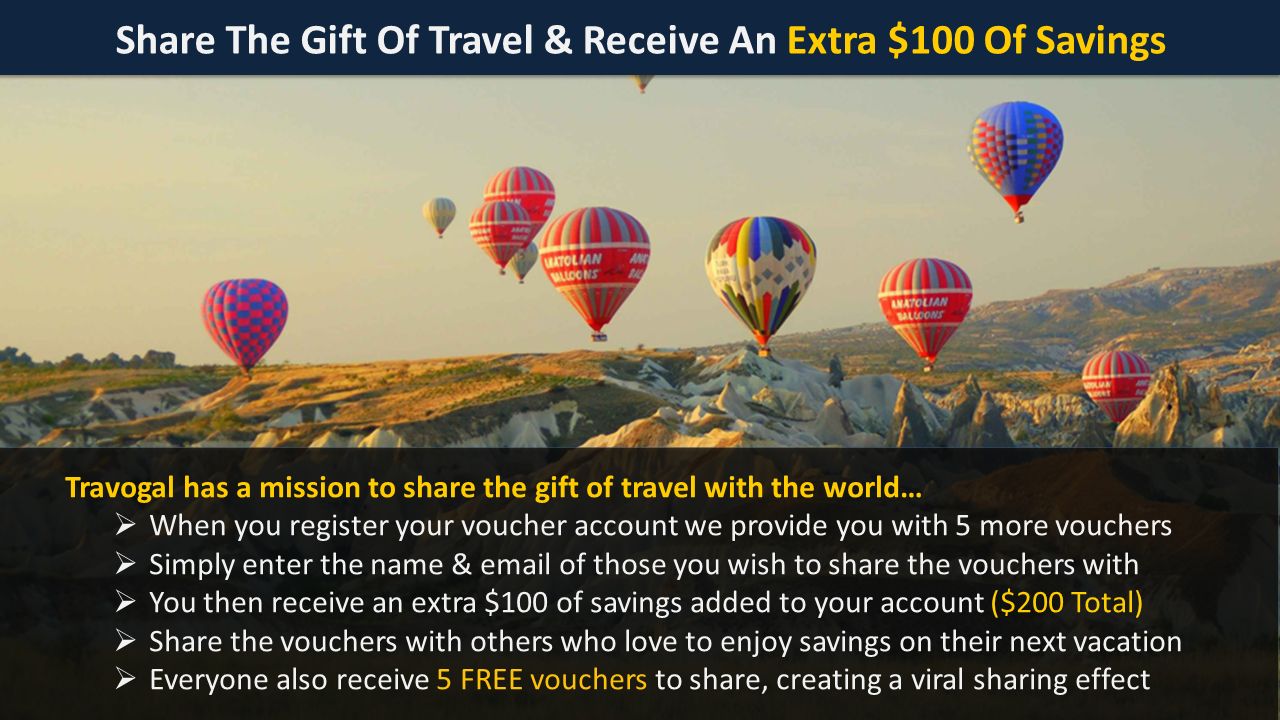 Share The Gift Of Travel & Receive An Extra $100 Of Savings Travogal has a mission to share the gift of travel with the world…  When you register your voucher account we provide you with 5 more vouchers  Simply enter the name &  of those you wish to share the vouchers with  You then receive an extra $100 of savings added to your account ($200 Total)  Share the vouchers with others who love to enjoy savings on their next vacation  Everyone also receive 5 FREE vouchers to share, creating a viral sharing effect