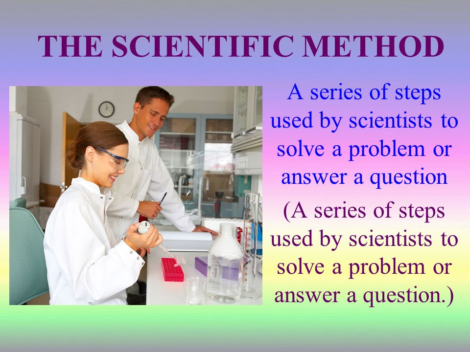 THE SCIENTIFIC METHOD A series of steps used by scientists to solve a problem or answer a question (A series of steps used by scientists to solve a problem or answer a question.)
