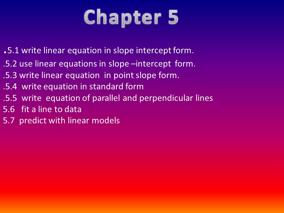 . 5.1 write linear equation in slope intercept form..5.2 use linear equations in slope –intercept form..5.3 write linear equation in point slope form..5.4 write equation in standard form.5.5 write equation of parallel and perpendicular lines 5.6 fit a line to data 5.7 predict with linear models