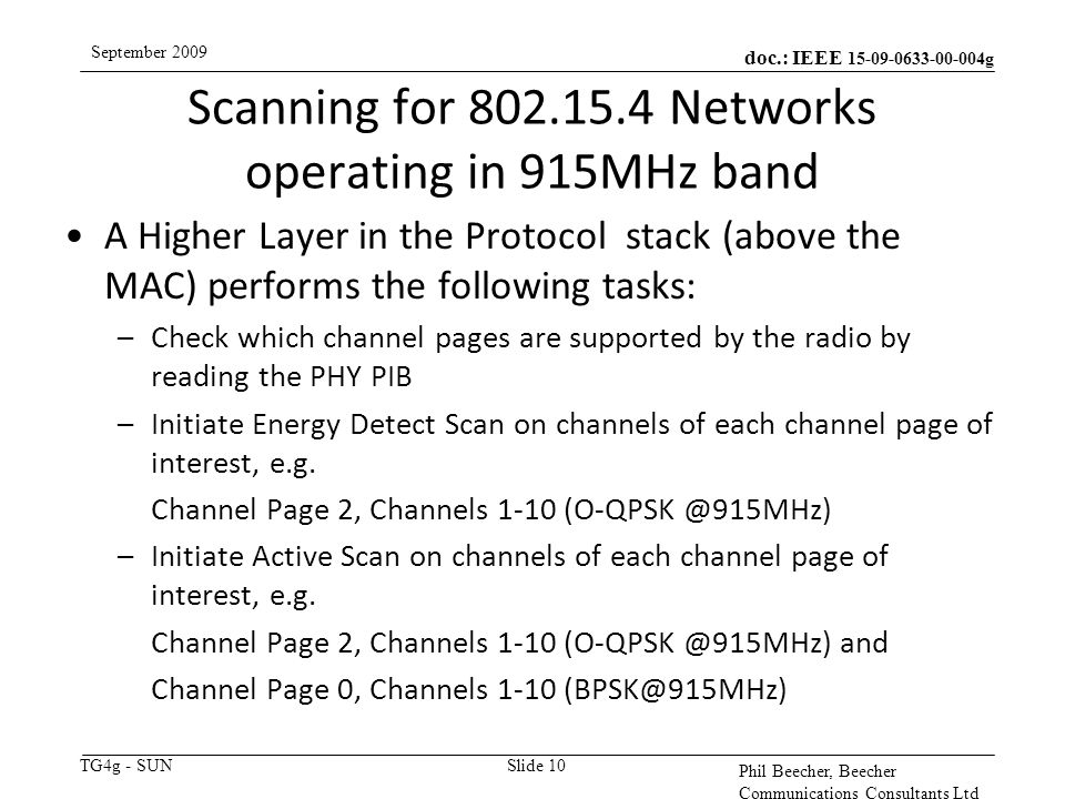 doc.: IEEE g TG4g - SUN September 2009 Phil Beecher, Beecher Communications Consultants Ltd Scanning for Networks operating in 915MHz band Slide 10 A Higher Layer in the Protocol stack (above the MAC) performs the following tasks: –Check which channel pages are supported by the radio by reading the PHY PIB –Initiate Energy Detect Scan on channels of each channel page of interest, e.g.