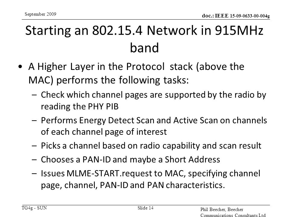 doc.: IEEE g TG4g - SUN September 2009 Phil Beecher, Beecher Communications Consultants Ltd Starting an Network in 915MHz band Slide 14 A Higher Layer in the Protocol stack (above the MAC) performs the following tasks: –Check which channel pages are supported by the radio by reading the PHY PIB –Performs Energy Detect Scan and Active Scan on channels of each channel page of interest –Picks a channel based on radio capability and scan result –Chooses a PAN-ID and maybe a Short Address –Issues MLME-START.request to MAC, specifying channel page, channel, PAN-ID and PAN characteristics.