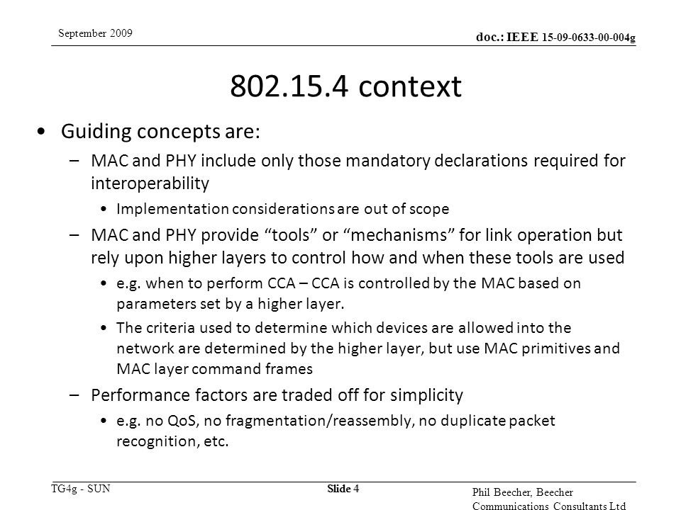 doc.: IEEE g TG4g - SUN September 2009 Phil Beecher, Beecher Communications Consultants Ltd Slide context Guiding concepts are: –MAC and PHY include only those mandatory declarations required for interoperability Implementation considerations are out of scope –MAC and PHY provide tools or mechanisms for link operation but rely upon higher layers to control how and when these tools are used e.g.