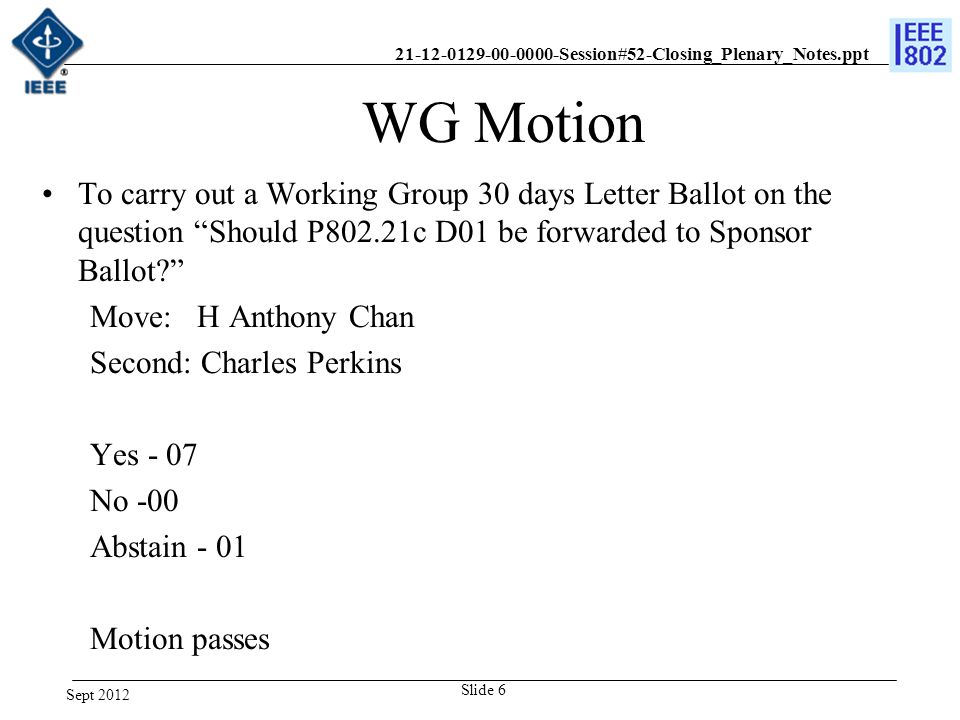 Session#52-Closing_Plenary_Notes.ppt To carry out a Working Group 30 days Letter Ballot on the question Should P802.21c D01 be forwarded to Sponsor Ballot Move: H Anthony Chan Second: Charles Perkins Yes - 07 No -00 Abstain - 01 Motion passes WG Motion Sept 2012 Slide 6