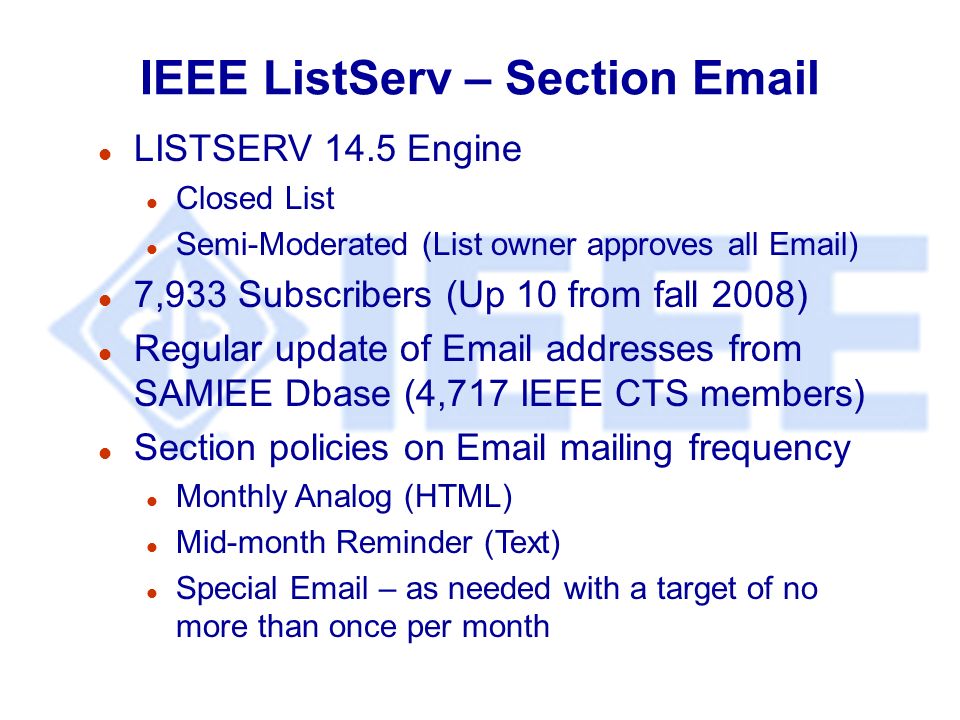 IEEE ListServ – Section  l LISTSERV 14.5 Engine l Closed List l Semi-Moderated (List owner approves all  ) l 7,933 Subscribers (Up 10 from fall 2008) l Regular update of  addresses from SAMIEE Dbase (4,717 IEEE CTS members) l Section policies on  mailing frequency l Monthly Analog (HTML) l Mid-month Reminder (Text) l Special  – as needed with a target of no more than once per month