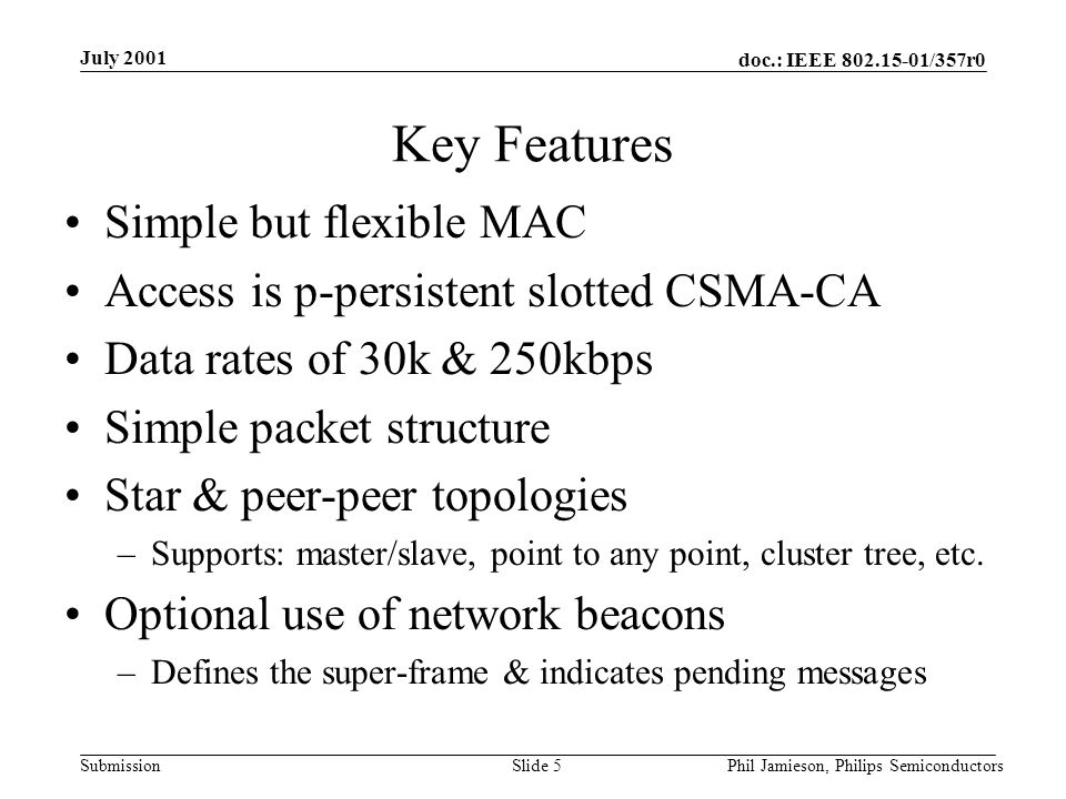doc.: IEEE /357r0 Submission July 2001 Phil Jamieson, Philips SemiconductorsSlide 5 Key Features Simple but flexible MAC Access is p-persistent slotted CSMA-CA Data rates of 30k & 250kbps Simple packet structure Star & peer-peer topologies –Supports: master/slave, point to any point, cluster tree, etc.
