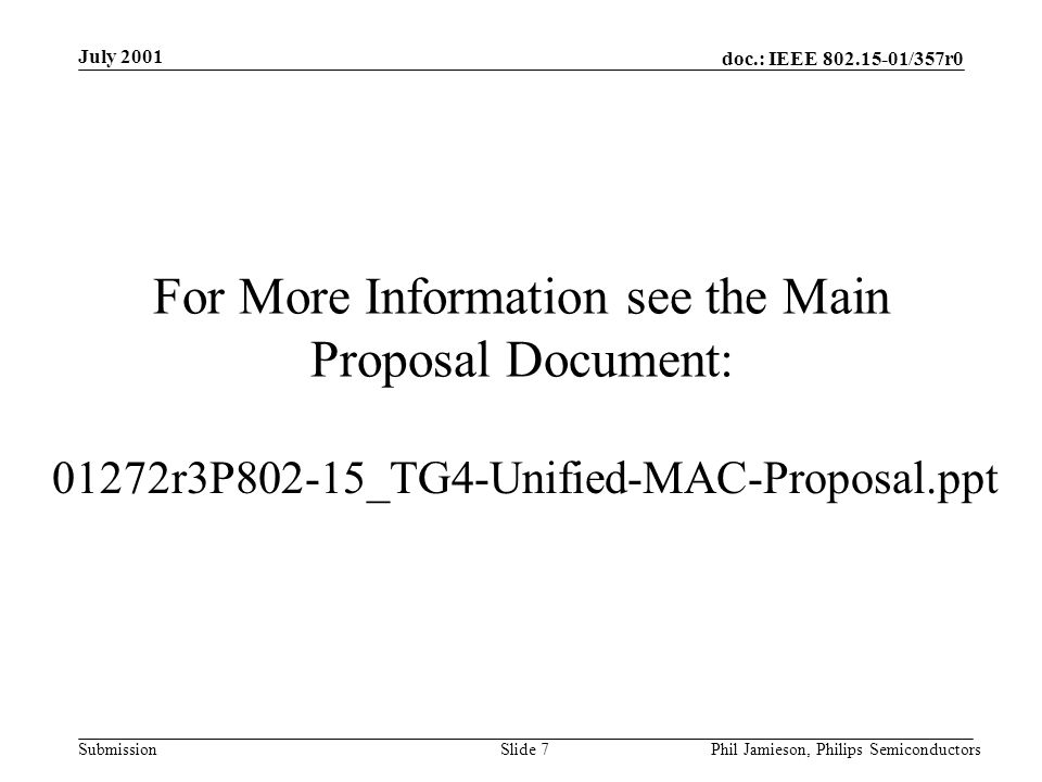 doc.: IEEE /357r0 Submission July 2001 Phil Jamieson, Philips SemiconductorsSlide 7 For More Information see the Main Proposal Document: 01272r3P802-15_TG4-Unified-MAC-Proposal.ppt