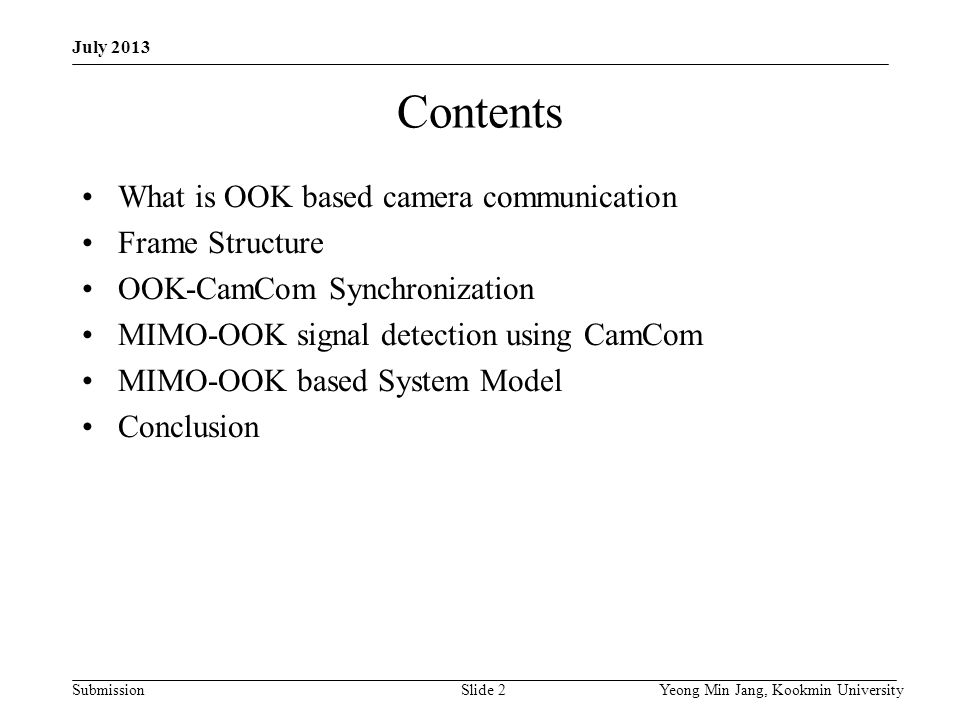 Submission Contents What is OOK based camera communication Frame Structure OOK-CamCom Synchronization MIMO-OOK signal detection using CamCom MIMO-OOK based System Model Conclusion Yeong Min Jang, Kookmin UniversitySlide 2 July 2013