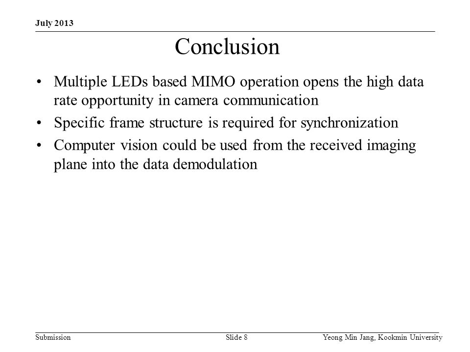 Submission Yeong Min Jang, Kookmin UniversitySlide 8 Conclusion Multiple LEDs based MIMO operation opens the high data rate opportunity in camera communication Specific frame structure is required for synchronization Computer vision could be used from the received imaging plane into the data demodulation July 2013