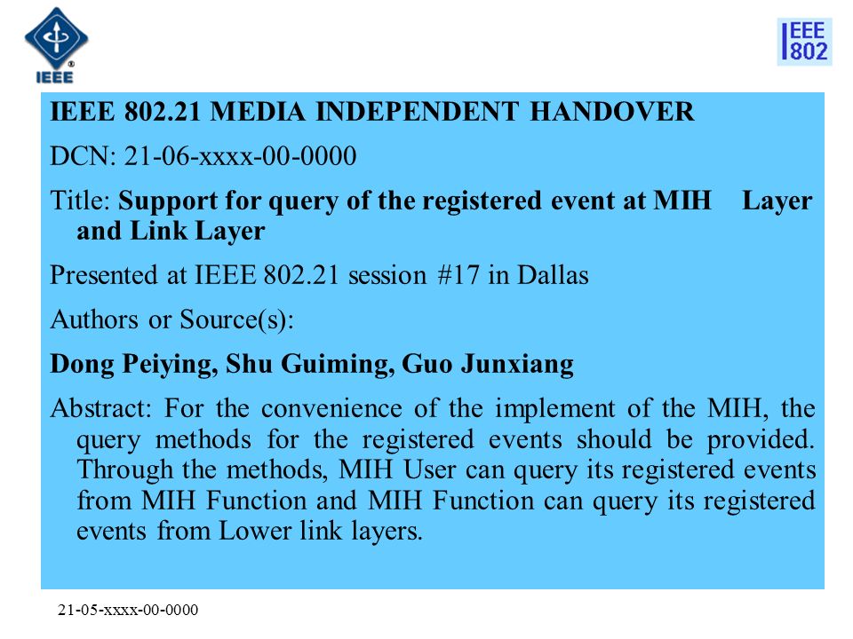 21-05-xxxx IEEE MEDIA INDEPENDENT HANDOVER DCN: xxxx Title: Support for query of the registered event at MIH Layer and Link Layer Presented at IEEE session #17 in Dallas Authors or Source(s): Dong Peiying, Shu Guiming, Guo Junxiang Abstract: For the convenience of the implement of the MIH, the query methods for the registered events should be provided.