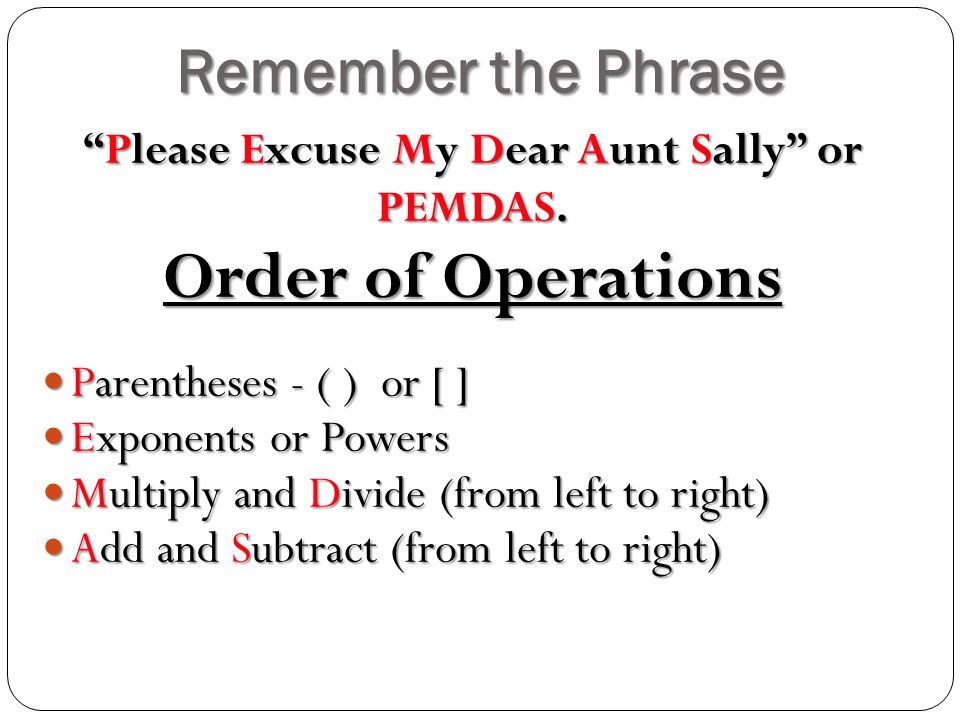 Remember the Phrase Order of Operations Parentheses - ( ) or [ ] Parentheses - ( ) or [ ] Exponents or Powers Exponents or Powers Multiply and Divide (from left to right) Multiply and Divide (from left to right) Add and Subtract (from left to right) Add and Subtract (from left to right) Please Excuse My Dear Aunt Sally or PEMDAS.
