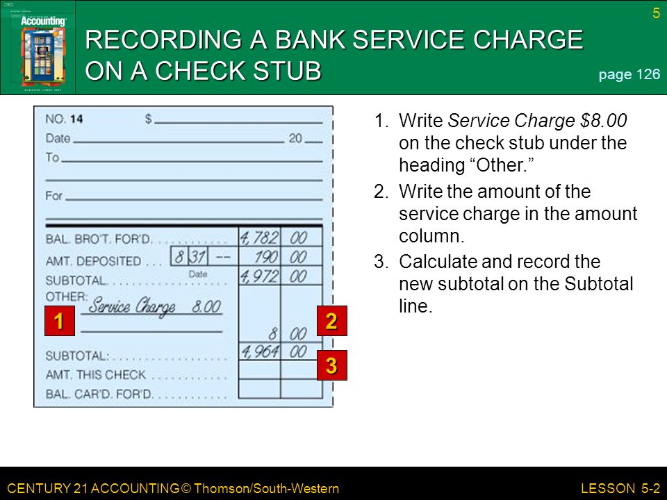 CENTURY 21 ACCOUNTING © Thomson/South-Western 5 LESSON Write Service Charge $8.00 on the check stub under the heading Other. RECORDING A BANK SERVICE CHARGE ON A CHECK STUB page Write the amount of the service charge in the amount column.