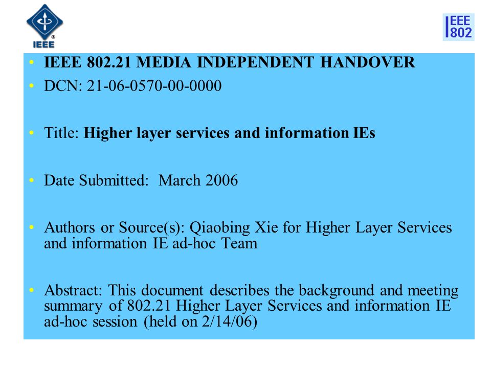 IEEE MEDIA INDEPENDENT HANDOVER DCN: Title: Higher layer services and information IEs Date Submitted: March 2006 Authors or Source(s): Qiaobing Xie for Higher Layer Services and information IE ad-hoc Team Abstract: This document describes the background and meeting summary of Higher Layer Services and information IE ad-hoc session (held on 2/14/06)