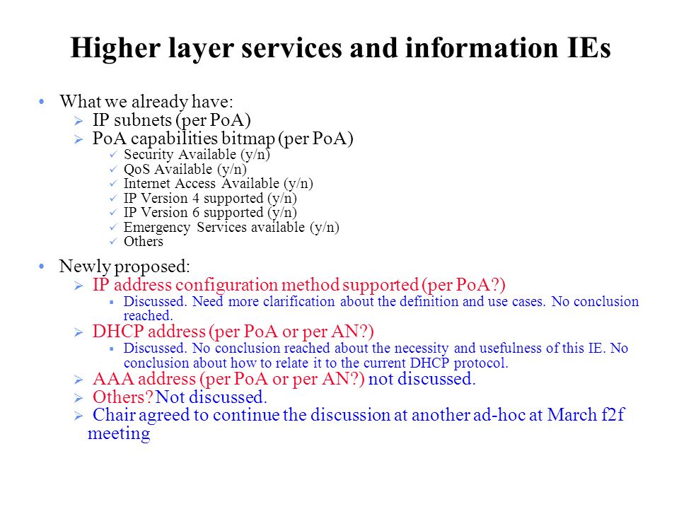 Higher layer services and information IEs What we already have:  IP subnets (per PoA)  PoA capabilities bitmap (per PoA) Security Available (y/n) QoS Available (y/n) Internet Access Available (y/n) IP Version 4 supported (y/n) IP Version 6 supported (y/n) Emergency Services available (y/n) Others Newly proposed:  IP address configuration method supported (per PoA )  Discussed.