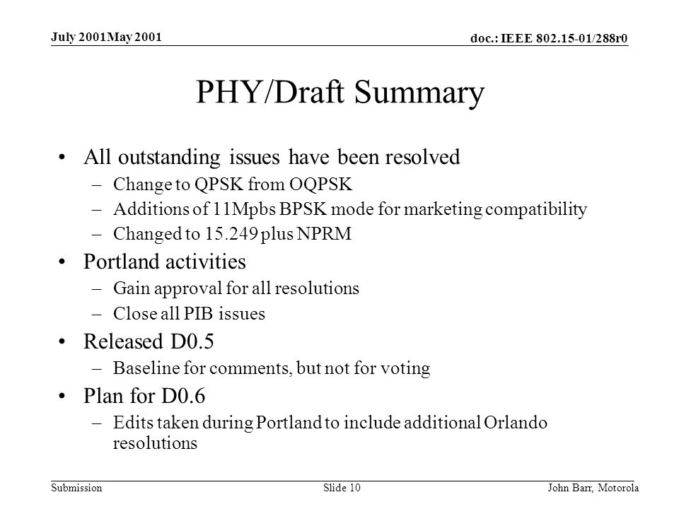 doc.: IEEE /288r0 Submission July 2001May 2001 John Barr, MotorolaSlide 10 PHY/Draft Summary All outstanding issues have been resolved –Change to QPSK from OQPSK –Additions of 11Mpbs BPSK mode for marketing compatibility –Changed to plus NPRM Portland activities –Gain approval for all resolutions –Close all PIB issues Released D0.5 –Baseline for comments, but not for voting Plan for D0.6 –Edits taken during Portland to include additional Orlando resolutions