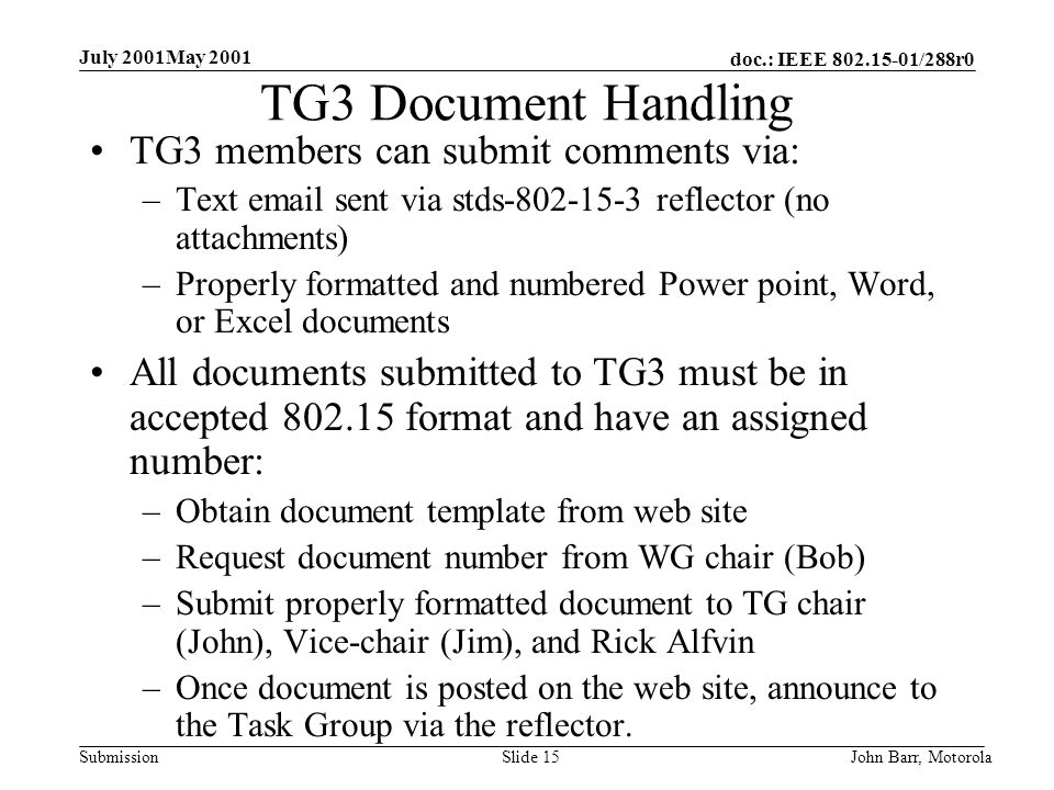 doc.: IEEE /288r0 Submission July 2001May 2001 John Barr, MotorolaSlide 15 TG3 Document Handling TG3 members can submit comments via: –Text  sent via stds reflector (no attachments) –Properly formatted and numbered Power point, Word, or Excel documents All documents submitted to TG3 must be in accepted format and have an assigned number: –Obtain document template from web site –Request document number from WG chair (Bob) –Submit properly formatted document to TG chair (John), Vice-chair (Jim), and Rick Alfvin –Once document is posted on the web site, announce to the Task Group via the reflector.
