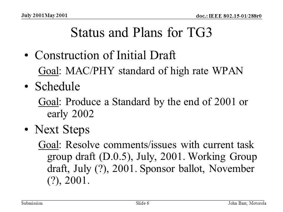 doc.: IEEE /288r0 Submission July 2001May 2001 John Barr, MotorolaSlide 6 Status and Plans for TG3 Construction of Initial Draft Goal: MAC/PHY standard of high rate WPAN Schedule Goal: Produce a Standard by the end of 2001 or early 2002 Next Steps Goal: Resolve comments/issues with current task group draft (D.0.5), July, 2001.