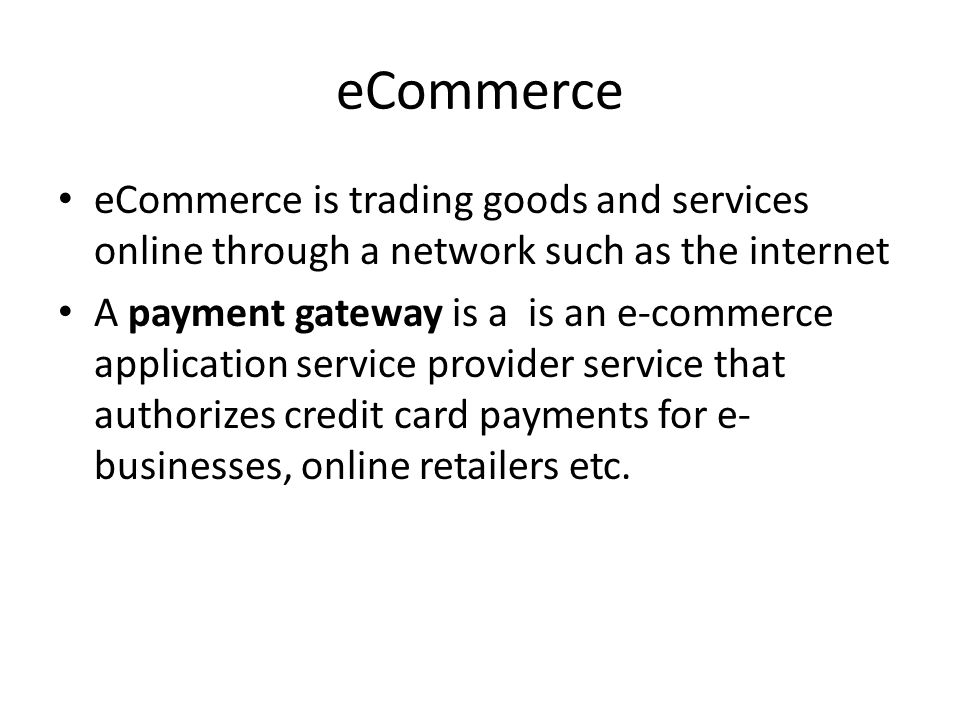 eCommerce eCommerce is trading goods and services online through a network such as the internet A payment gateway is a is an e-commerce application service provider service that authorizes credit card payments for e- businesses, online retailers etc.