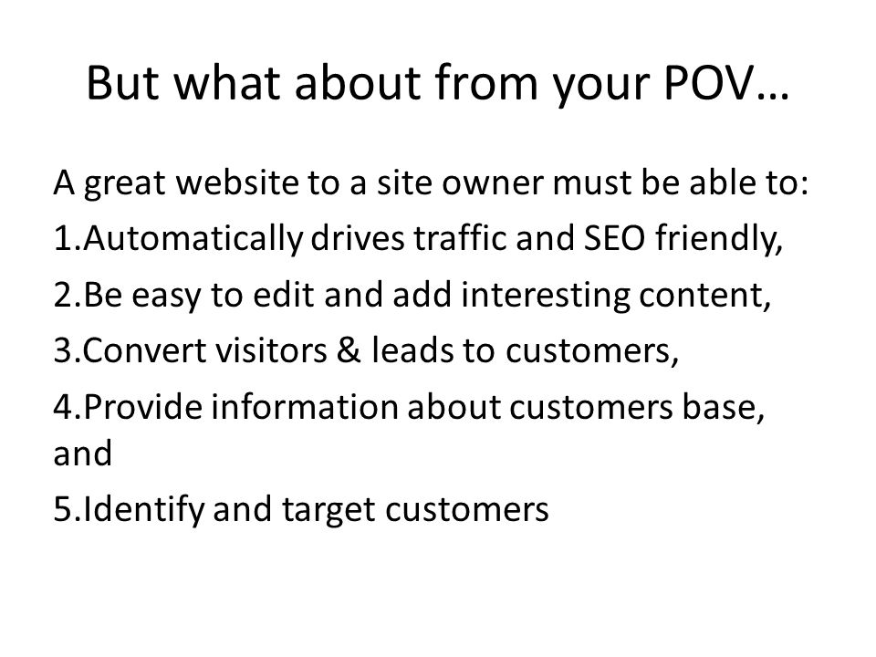 But what about from your POV… A great website to a site owner must be able to: 1.Automatically drives traffic and SEO friendly, 2.Be easy to edit and add interesting content, 3.Convert visitors & leads to customers, 4.Provide information about customers base, and 5.Identify and target customers
