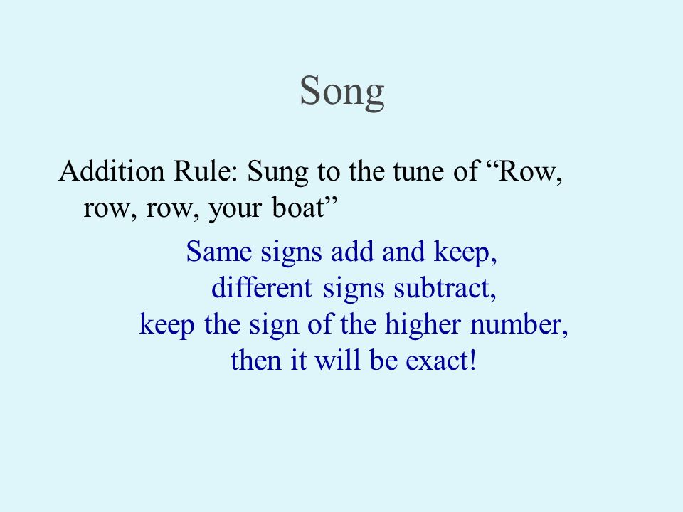Song Addition Rule: Sung to the tune of Row, row, row, your boat Same signs add and keep, different signs subtract, keep the sign of the higher number, then it will be exact!