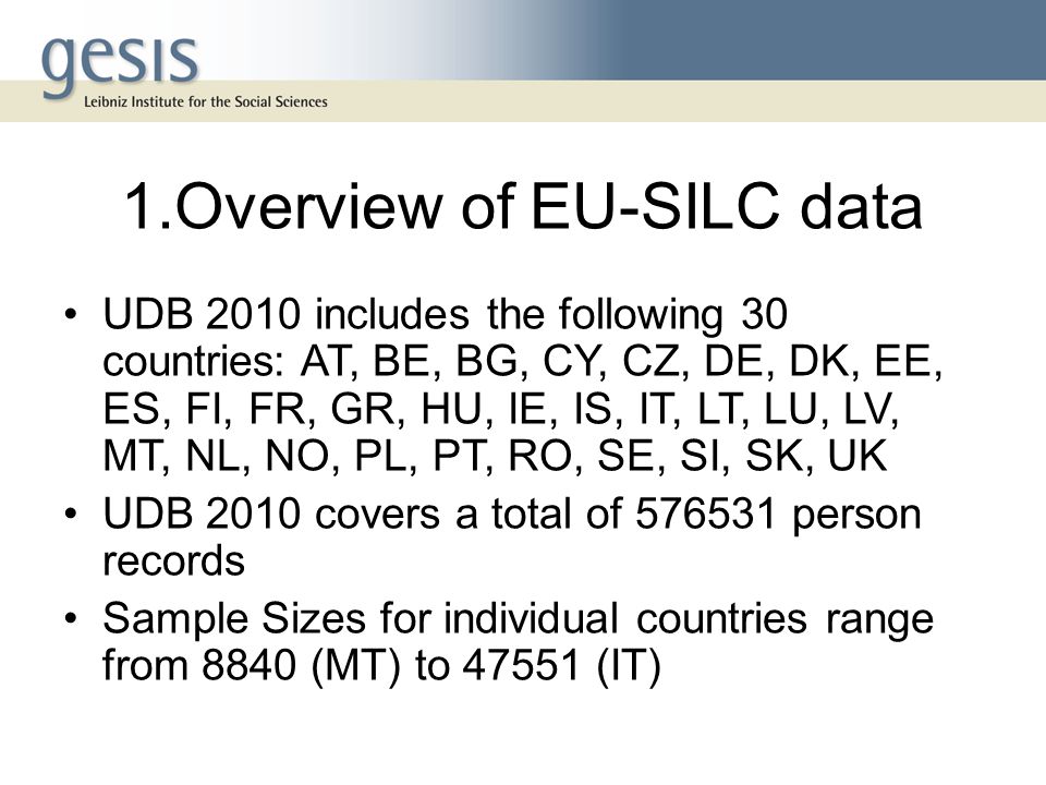 1.Overview of EU-SILC data UDB 2010 includes the following 30 countries: AT, BE, BG, CY, CZ, DE, DK, EE, ES, FI, FR, GR, HU, IE, IS, IT, LT, LU, LV, MT, NL, NO, PL, PT, RO, SE, SI, SK, UK UDB 2010 covers a total of person records Sample Sizes for individual countries range from 8840 (MT) to (IT)
