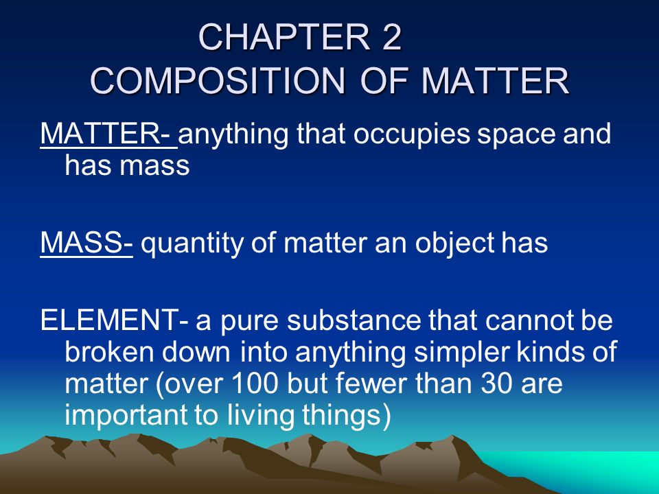 CHAPTER 2 COMPOSITION OF MATTER MATTER- anything that occupies space and has mass MASS- quantity of matter an object has ELEMENT- a pure substance that cannot be broken down into anything simpler kinds of matter (over 100 but fewer than 30 are important to living things)