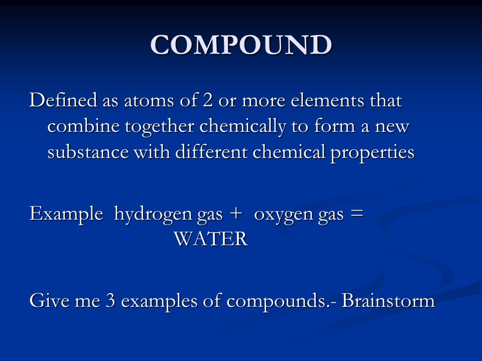 COMPOUND Defined as atoms of 2 or more elements that combine together chemically to form a new substance with different chemical properties Example hydrogen gas + oxygen gas = WATER Give me 3 examples of compounds.- Brainstorm
