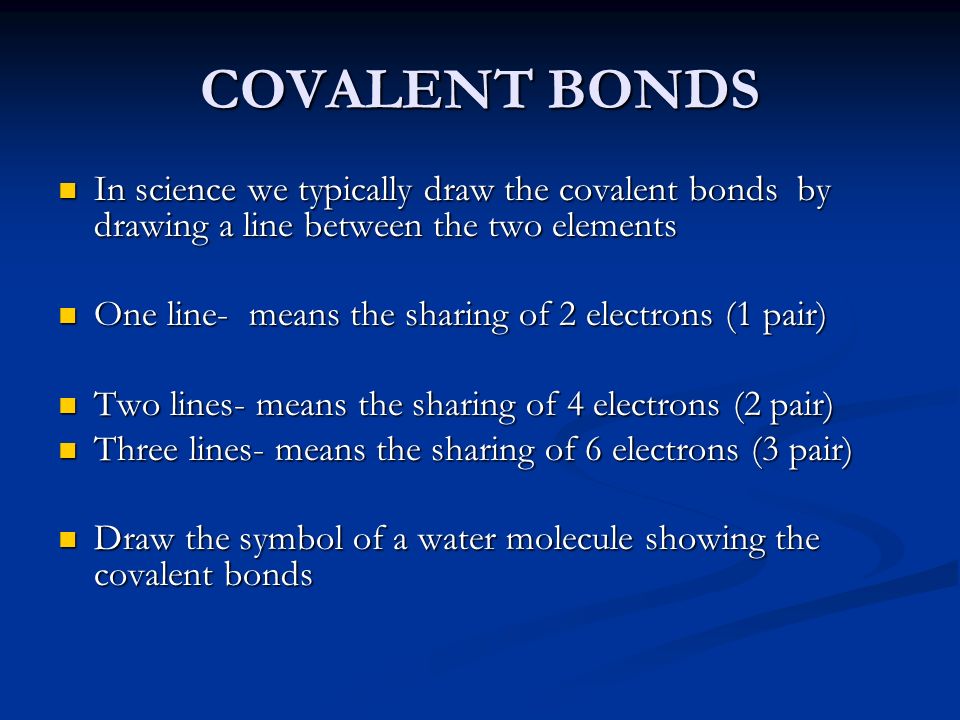COVALENT BONDS In science we typically draw the covalent bonds by drawing a line between the two elements In science we typically draw the covalent bonds by drawing a line between the two elements One line- means the sharing of 2 electrons (1 pair) One line- means the sharing of 2 electrons (1 pair) Two lines- means the sharing of 4 electrons (2 pair) Two lines- means the sharing of 4 electrons (2 pair) Three lines- means the sharing of 6 electrons (3 pair) Three lines- means the sharing of 6 electrons (3 pair) Draw the symbol of a water molecule showing the covalent bonds Draw the symbol of a water molecule showing the covalent bonds