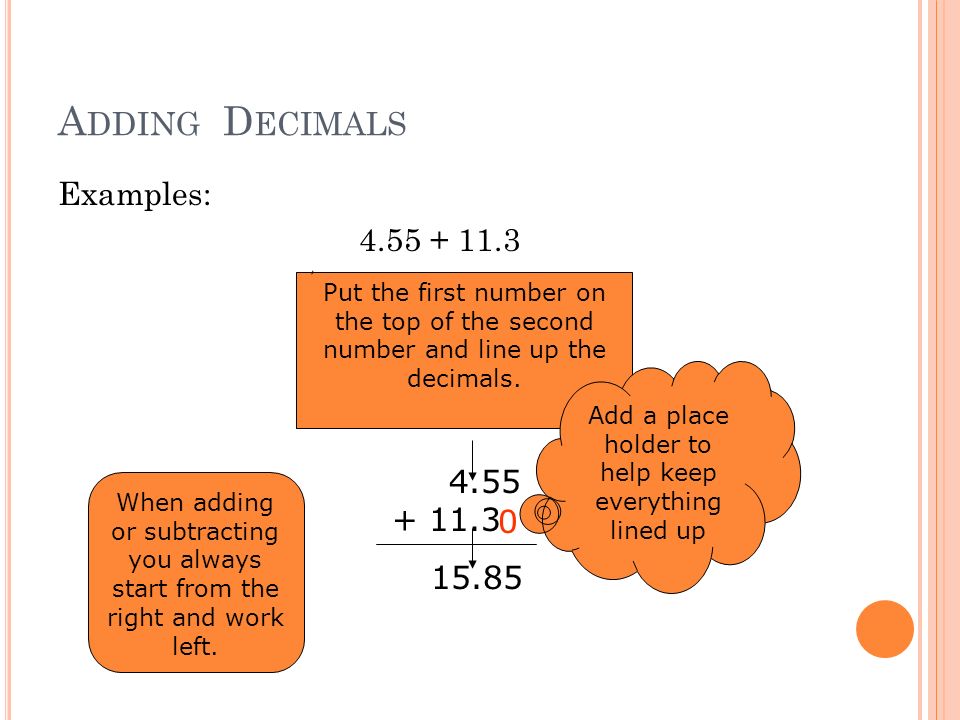 A DDING D ECIMALS Examples: Put the first number on the top of the second number and line up the decimals.