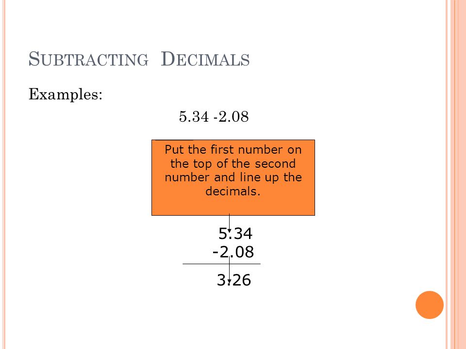 S UBTRACTING D ECIMALS Examples: Put the first number on the top of the second number and line up the decimals.