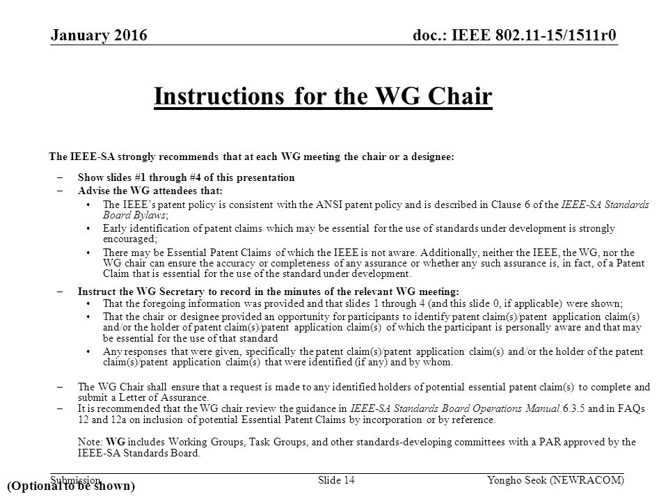 doc.: IEEE /1511r0 Submission The IEEE-SA strongly recommends that at each WG meeting the chair or a designee: –Show slides #1 through #4 of this presentation –Advise the WG attendees that: The IEEE’s patent policy is consistent with the ANSI patent policy and is described in Clause 6 of the IEEE-SA Standards Board Bylaws; Early identification of patent claims which may be essential for the use of standards under development is strongly encouraged; There may be Essential Patent Claims of which the IEEE is not aware.