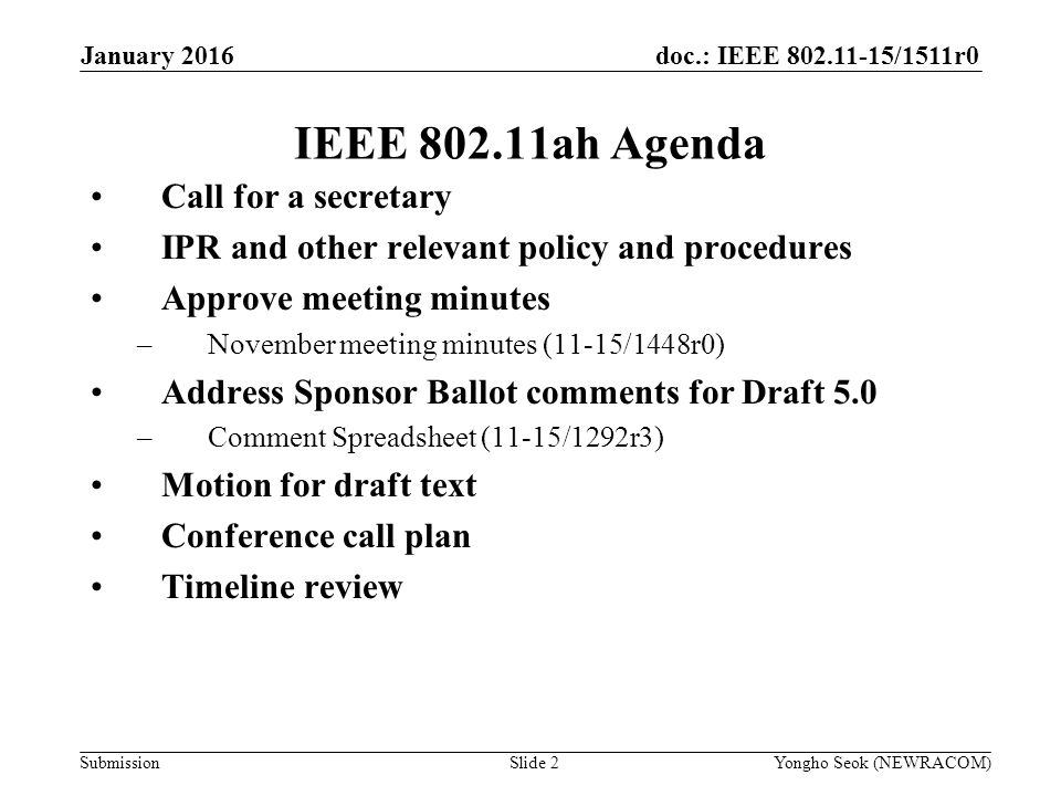 doc.: IEEE /1511r0 Submission IEEE ah Agenda Call for a secretary IPR and other relevant policy and procedures Approve meeting minutes –November meeting minutes (11-15/1448r0) Address Sponsor Ballot comments for Draft 5.0 –Comment Spreadsheet (11-15/1292r3) Motion for draft text Conference call plan Timeline review Slide 2Yongho Seok (NEWRACOM) January 2016
