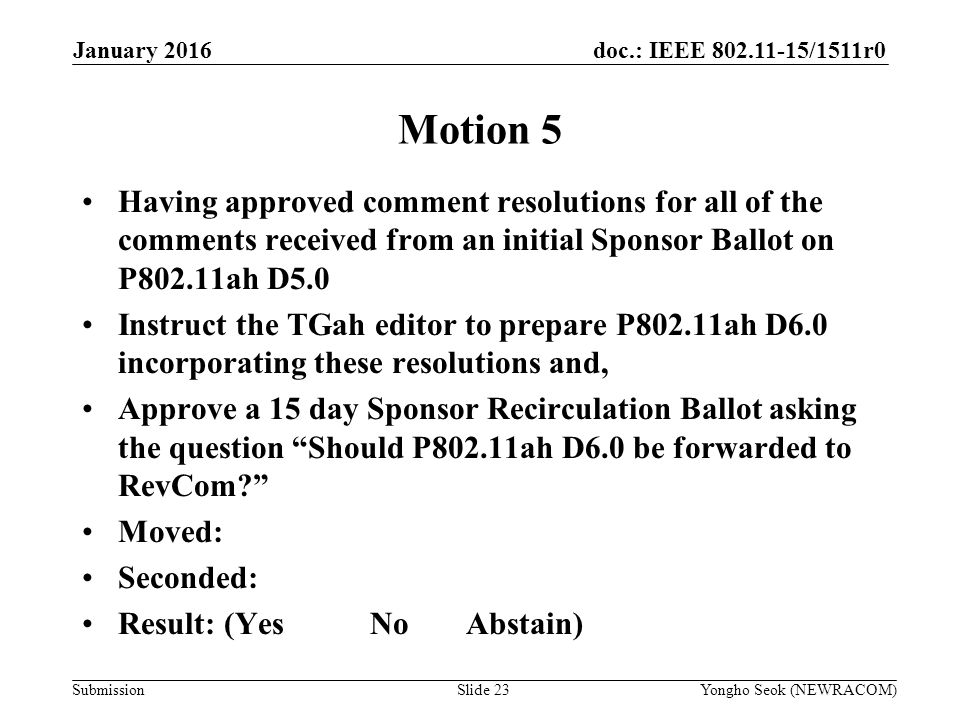 doc.: IEEE /1511r0 Submission January 2016 Yongho Seok (NEWRACOM)Slide 23 Motion 5 Having approved comment resolutions for all of the comments received from an initial Sponsor Ballot on P802.11ah D5.0 Instruct the TGah editor to prepare P802.11ah D6.0 incorporating these resolutions and, Approve a 15 day Sponsor Recirculation Ballot asking the question Should P802.11ah D6.0 be forwarded to RevCom Moved: Seconded: Result: (YesNoAbstain)