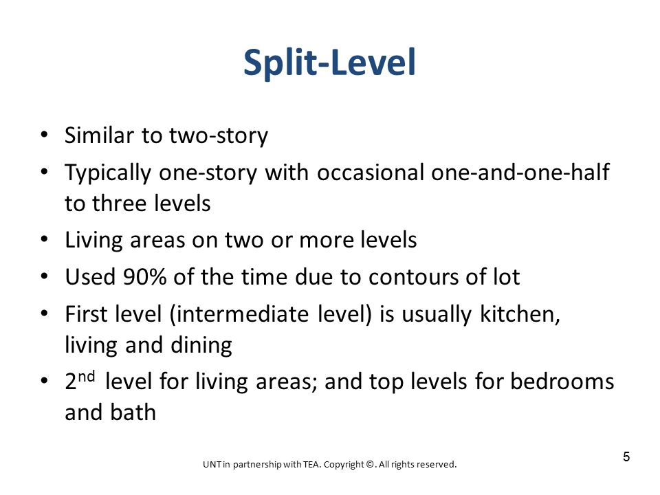 Split-Level Similar to two-story Typically one-story with occasional one-and-one-half to three levels Living areas on two or more levels Used 90% of the time due to contours of lot First level (intermediate level) is usually kitchen, living and dining 2 nd level for living areas; and top levels for bedrooms and bath UNT in partnership with TEA.
