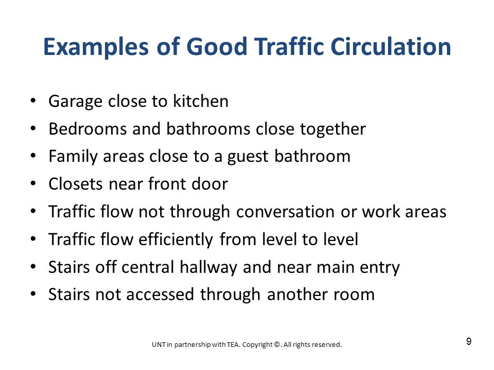 Examples of Good Traffic Circulation Garage close to kitchen Bedrooms and bathrooms close together Family areas close to a guest bathroom Closets near front door Traffic flow not through conversation or work areas Traffic flow efficiently from level to level Stairs off central hallway and near main entry Stairs not accessed through another room UNT in partnership with TEA.