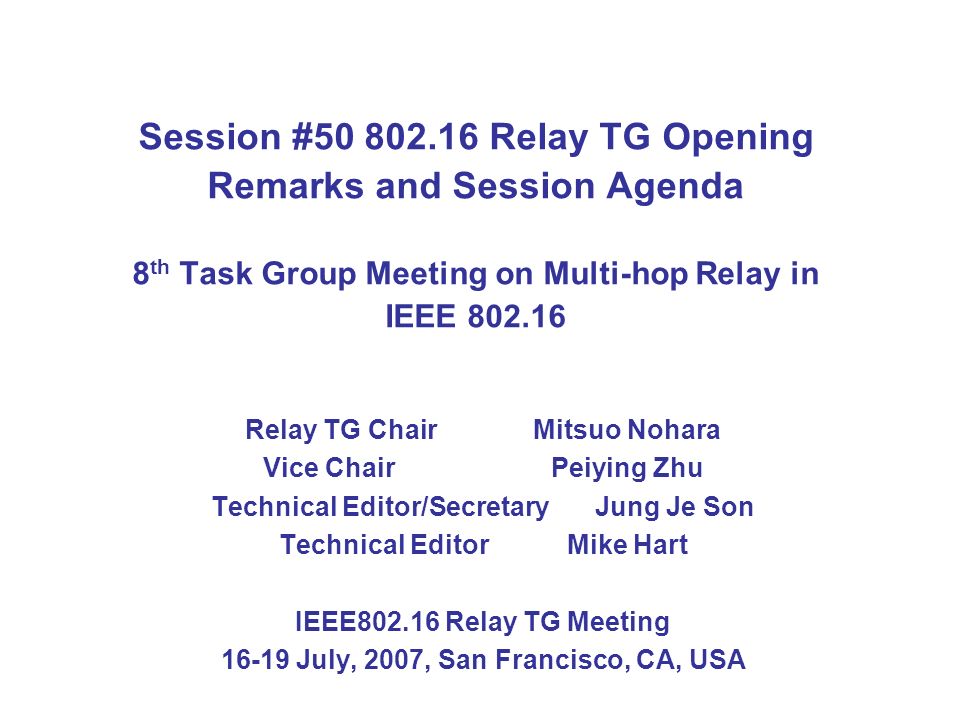 Session # Relay TG Opening Remarks and Session Agenda 8 th Task Group Meeting on Multi-hop Relay in IEEE Relay TG Chair Mitsuo Nohara Vice ChairPeiying Zhu Technical Editor/SecretaryJung Je Son Technical Editor Mike Hart IEEE Relay TG Meeting July, 2007, San Francisco, CA, USA