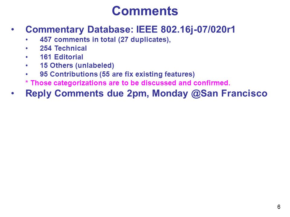 6 Comments Commentary Database: IEEE j-07/020r1 457 comments in total (27 duplicates), 254 Technical 161 Editorial 15 Others (unlabeled) 95 Contributions (55 are fix existing features) * Those categorizations are to be discussed and confirmed.