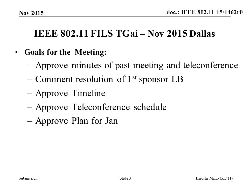 doc.: IEEE /1462r0 Submission IEEE FILS TGai – Nov 2015 Dallas Goals for the Meeting: –Approve minutes of past meeting and teleconference –Comment resolution of 1 st sponsor LB –Approve Timeline –Approve Teleconference schedule –Approve Plan for Jan Nov 2015 Slide 3Hiroshi Mano (KDTI)